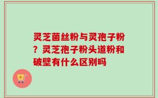 灵芝菌丝粉与灵孢子粉？灵芝孢子粉头道粉和破壁有什么区别吗