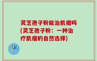 灵芝孢子粉能治肌瘤吗(灵芝孢子粉：一种治疗肌瘤的自然选择)