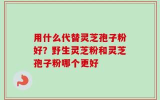用什么代替灵芝孢子粉好？野生灵芝粉和灵芝孢子粉哪个更好