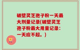 破壁灵芝孢子粉一天最大剂量记录(破壁灵芝孢子粉最大用量记录：一天应不超。)