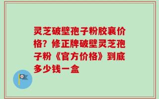 灵芝破壁孢子粉胶襄价格？修正牌破壁灵芝孢子粉《官方价格》到底多少钱一盒