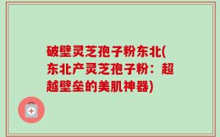 破壁灵芝孢子粉东北(东北产灵芝孢子粉：超越壁垒的美肌神器)