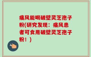 痛风能喝破壁灵芝孢子粉(研究发现：痛风患者可食用破壁灵芝孢子粉！)