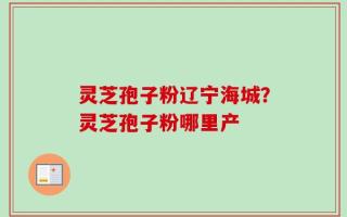灵芝孢子粉辽宁海城？灵芝孢子粉哪里产