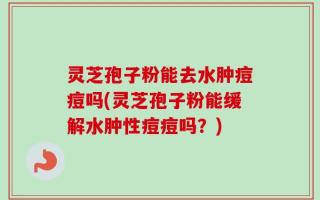 灵芝孢子粉能去水肿痘痘吗(灵芝孢子粉能缓解水肿性痘痘吗？)