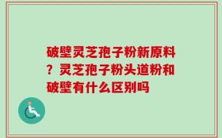 破壁灵芝孢子粉新原料？灵芝孢子粉头道粉和破壁有什么区别吗