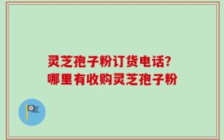 灵芝孢子粉订货电话？哪里有收购灵芝孢子粉