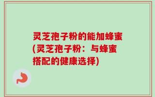 灵芝孢子粉的能加蜂蜜(灵芝孢子粉：与蜂蜜搭配的健康选择)
