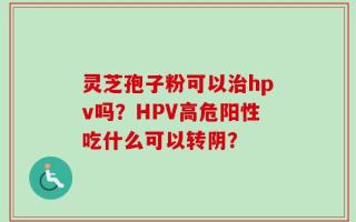 灵芝孢子粉可以治hpv吗？HPV高危阳性吃什么可以转阴？