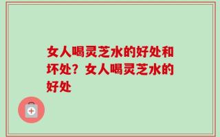女人喝灵芝水的好处和坏处？女人喝灵芝水的好处