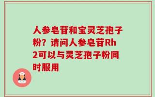 人参皂苷和宝灵芝孢子粉？请问人参皂苷Rh2可以与灵芝孢子粉同时服用