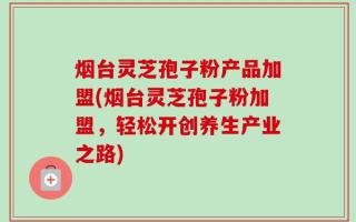烟台灵芝孢子粉产品加盟(烟台灵芝孢子粉加盟，轻松开创养生产业之路)