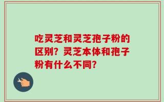吃灵芝和灵芝孢子粉的区别？灵芝本体和孢子粉有什么不同？