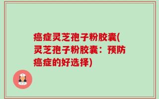 癌症灵芝孢子粉胶囊(灵芝孢子粉胶囊：预防癌症的好选择)