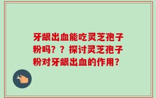 牙龈出血能吃灵芝孢子粉吗？？探讨灵芝孢子粉对牙龈出血的作用？