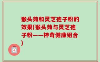 猴头茹和灵芝孢子粉的效果(猴头茹与灵芝孢子粉——神奇健康组合)