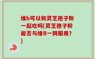 维b可以和灵芝孢子粉一起吃吗(灵芝孢子粉能否与维B一同服用？)
