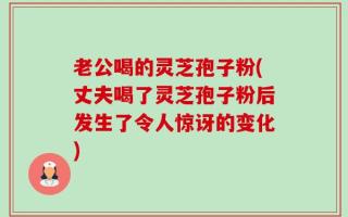 老公喝的灵芝孢子粉(丈夫喝了灵芝孢子粉后发生了令人惊讶的变化)