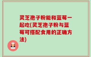 灵芝孢子粉能和蓝莓一起吃(灵芝孢子粉与蓝莓可搭配食用的正确方法)