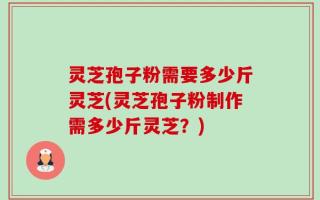 灵芝孢子粉需要多少斤灵芝(灵芝孢子粉制作需多少斤灵芝？)