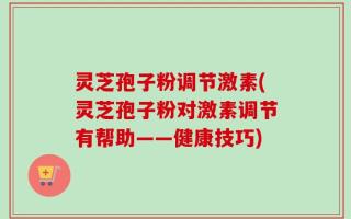 灵芝孢子粉调节激素(灵芝孢子粉对激素调节有帮助——健康技巧)