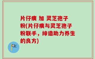 片仔癀 加 灵芝孢子粉(片仔癀与灵芝孢子粉联手，缔造助力养生的良方)