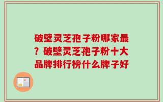 破壁灵芝孢子粉哪家最？破壁灵芝孢子粉十大品牌排行榜什么牌子好