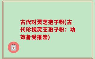 古代对灵芝孢子粉(古代珍视灵芝孢子粉：功效备受推崇)
