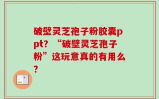 破壁灵芝孢子粉胶囊ppt？“破壁灵芝孢子粉”这玩意真的有用么？