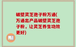 破壁灵芝孢子粉万通(万通出产品破壁灵芝孢子粉，让灵芝养生功效更好)