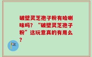 破壁灵芝孢子粉有哈喇味吗？“破壁灵芝孢子粉”这玩意真的有用么？