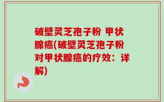 破壁灵芝孢子粉 甲状腺癌(破壁灵芝孢子粉对甲状腺癌的疗效：详解)
