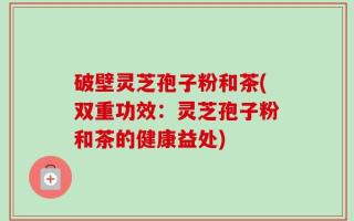 破壁灵芝孢子粉和茶(双重功效：灵芝孢子粉和茶的健康益处)