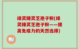 绿灵臻灵芝孢子粉(绿灵臻灵芝孢子粉——提高免疫力的天然选择)
