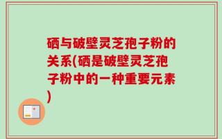 硒与破壁灵芝孢子粉的关系(硒是破壁灵芝孢子粉中的一种重要元素)