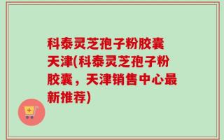 科泰灵芝孢子粉胶囊 天津(科泰灵芝孢子粉胶囊，天津销售中心最新推荐)