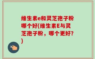 维生素e和灵芝孢子粉哪个好(维生素E与灵芝孢子粉，哪个更好？)