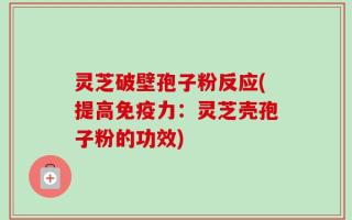 灵芝破壁孢子粉反应(提高免疫力：灵芝壳孢子粉的功效)