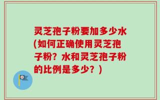 灵芝孢子粉要加多少水(如何正确使用灵芝孢子粉？水和灵芝孢子粉的比例是多少？)