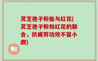 灵芝孢子粉能与红花(灵芝孢子粉和红花的联合，抗疲劳功效不容小觑)