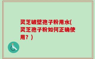 灵芝破壁孢子粉用水(灵芝孢子粉如何正确使用？)