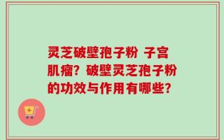 灵芝破壁孢子粉 子宫肌瘤？破壁灵芝孢子粉的功效与作用有哪些？