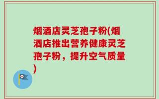 烟酒店灵芝孢子粉(烟酒店推出营养健康灵芝孢子粉，提升空气质量)