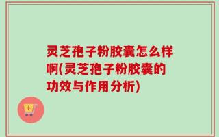 灵芝孢子粉胶囊怎么样啊(灵芝孢子粉胶囊的功效与作用分析)