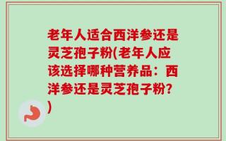 老年人适合西洋参还是灵芝孢子粉(老年人应该选择哪种营养品：西洋参还是灵芝孢子粉？)