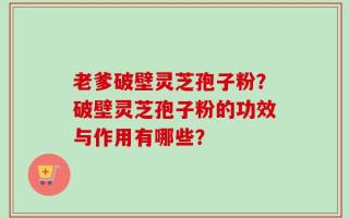 老爹破壁灵芝孢子粉？破壁灵芝孢子粉的功效与作用有哪些？