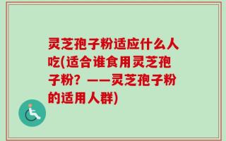 灵芝孢子粉适应什么人吃(适合谁食用灵芝孢子粉？——灵芝孢子粉的适用人群)