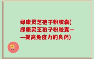 绿康灵芝孢子粉胶囊(绿康灵芝孢子粉胶囊——提高免疫力的良药)