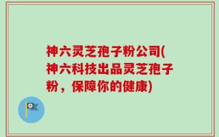 神六灵芝孢子粉公司(神六科技出品灵芝孢子粉，保障你的健康)