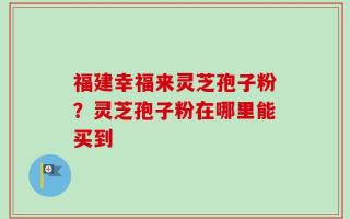 福建幸福来灵芝孢子粉？灵芝孢子粉在哪里能买到